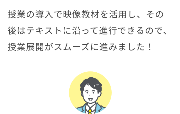 授業の導入で映像教材を活用し、その後はテキストに沿って進行できるので、授業展開がスムーズに進みました！