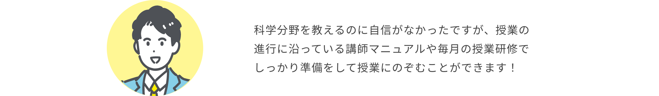 科学分野を教えるのに自信がなかったですが、授業の進行に沿っている講師マニュアルや毎月の授業研修でしっかり準備をして授業にのぞむことができます！