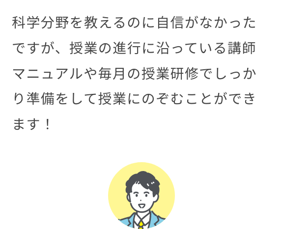 科学分野を教えるのに自信がなかったですが、授業の進行に沿っている講師マニュアルや毎月の授業研修でしっかり準備をして授業にのぞむことができます！