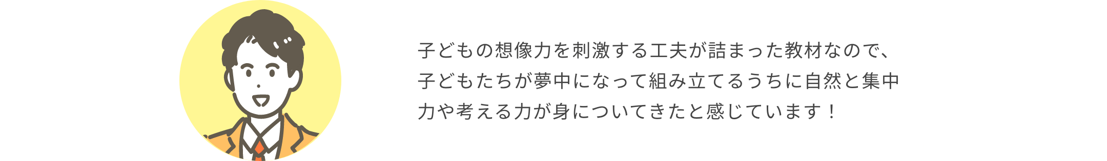 子どもの想像力を刺激する工夫が詰まった教材なので、子どもたちが夢中になって組み立てるうちに自然と集中力や考える力が身についてきたと感じています！