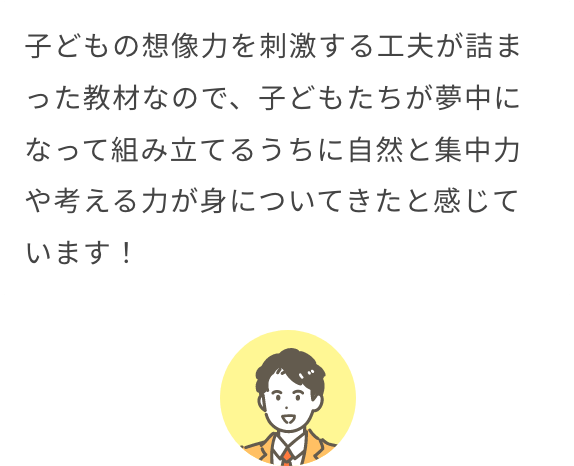 子どもの想像力を刺激する工夫が詰まった教材なので、子どもたちが夢中になって組み立てるうちに自然と集中力や考える力が身についてきたと感じています！