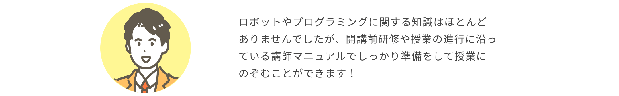 ロボットやプログラミングに関する知識はほとんどありませんでしたが、開講前研修や授業の進行に沿っている講師マニュアルでしっかり準備をして授業にのぞむことができます！