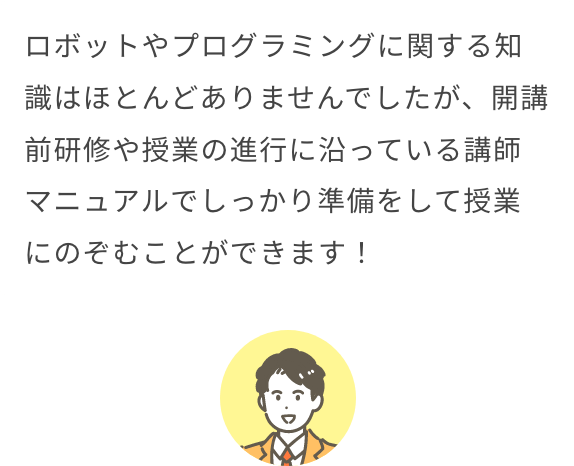 ロボットやプログラミングに関する知識はほとんどありませんでしたが、開講前研修や授業の進行に沿っている講師マニュアルでしっかり準備をして授業にのぞむことができます！