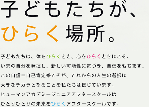 子どもたちが、ひらく場所。　子どもたちは、体をひらくとき、心をひらくときにこそ、いまの自分を発揮し、新しい可能性に気づき、自信をもちます。この自信＝自己肯定感こそが、これからの人生の選択に大きなチカラとなることを私たちは信じています。ひらくきっず はひとりひとりの未来をひらくアフタースクールです。