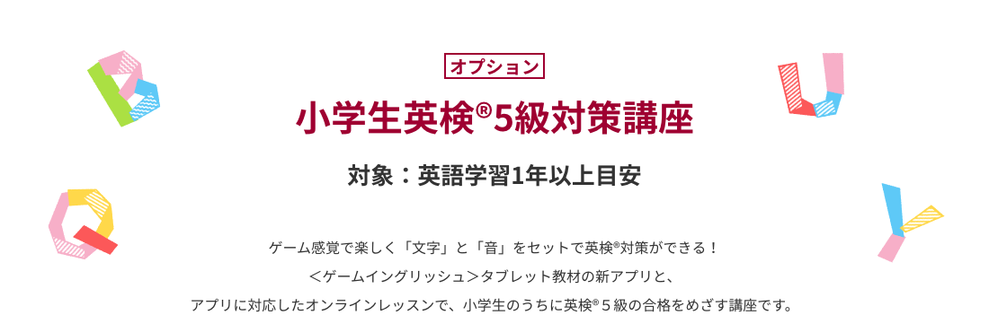 小学生英検®5級対策講座　ゲーム感覚で楽しく「文字」と「音」をセットで英検®対策ができる！＜ゲームイングリッシュ＞タブレット教材の新アプリと、アプリに対応したオンラインレッスンで、小学生のうちに英検®５級の合格をめざす講座です。
