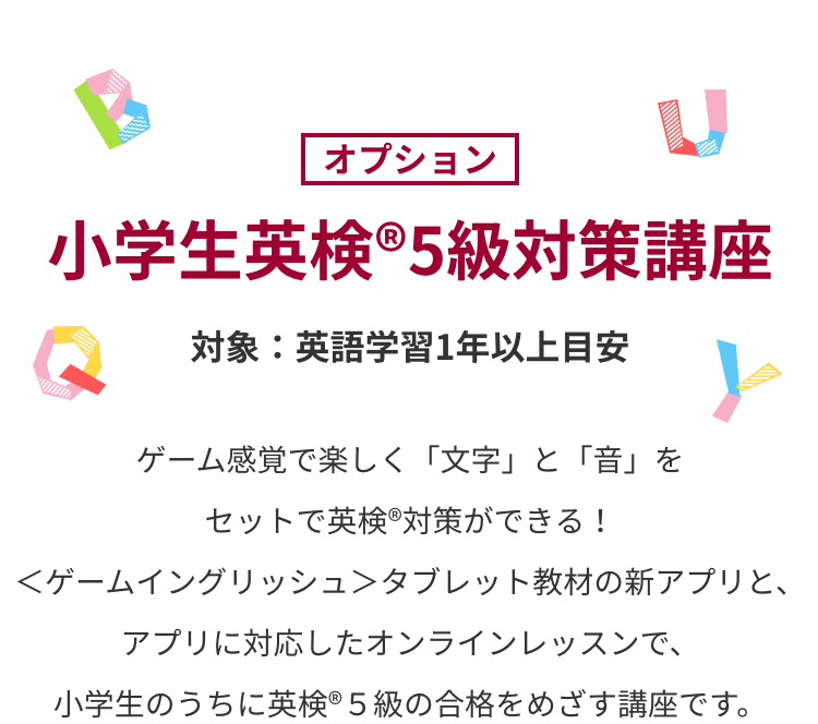 小学生英検®5級対策講座　ゲーム感覚で楽しく「文字」と「音」をセットで英検®対策ができる！＜ゲームイングリッシュ＞タブレット教材の新アプリと、アプリに対応したオンラインレッスンで、小学生のうちに英検®５級の合格をめざす講座です。