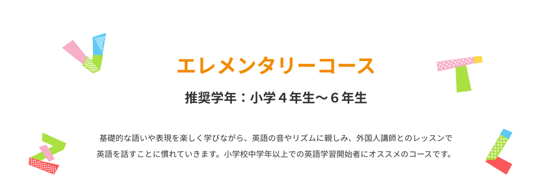 エレメンタリーコース　基礎的な語いや表現を楽しく学びながら、英語の音やリズムに親しみ、外国人講師とのレッスンで英語を話すことに慣れていきます。小学校中学年以上での英語学習開始者にオススメのコースです。