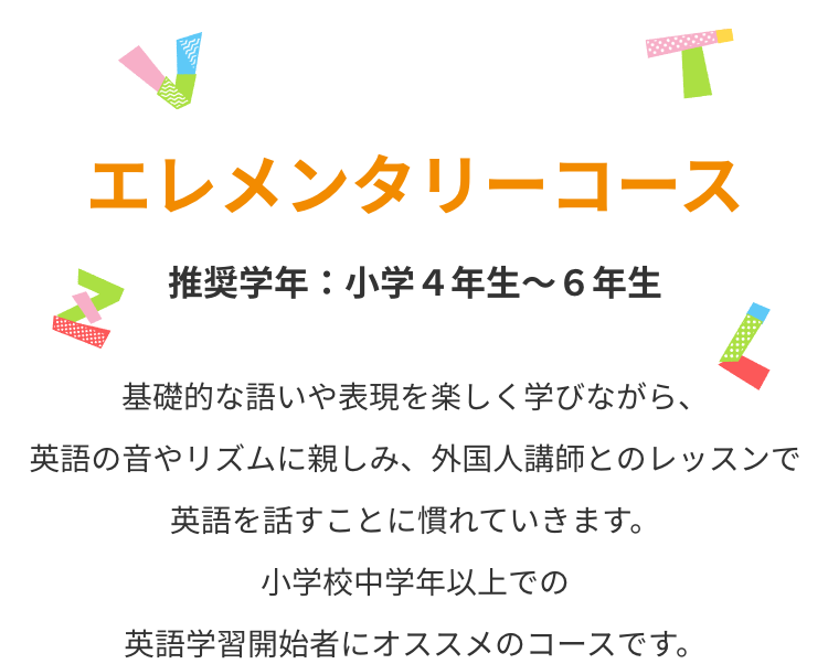 エレメンタリーコース　基礎的な語いや表現を楽しく学びながら、英語の音やリズムに親しみ、外国人講師とのレッスンで英語を話すことに慣れていきます。小学校中学年以上での英語学習開始者にオススメのコースです。