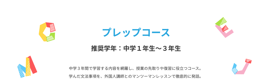 プレップコース　中学３年間で学習する内容を網羅し、授業の先取りや復習に役立つコース。学んだ文法事項を、外国人講師とのマンツーマンレッスンで徹底的に発話。