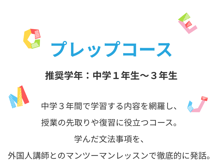 プレップコース　中学３年間で学習する内容を網羅し、授業の先取りや復習に役立つコース。学んだ文法事項を、外国人講師とのマンツーマンレッスンで徹底的に発話。
