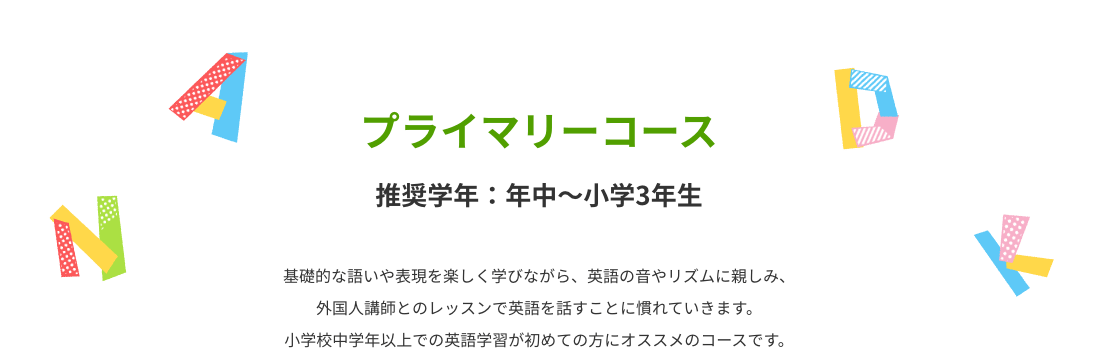プライマリーコース 基礎的な語いや表現を楽しく学びながら、英語の音やリズムに親しみ、外国人講師とのレッスンで英語を話すことに慣れていきます。小学校中学年以上での英語学習が初めての方にオススメのコースです。
