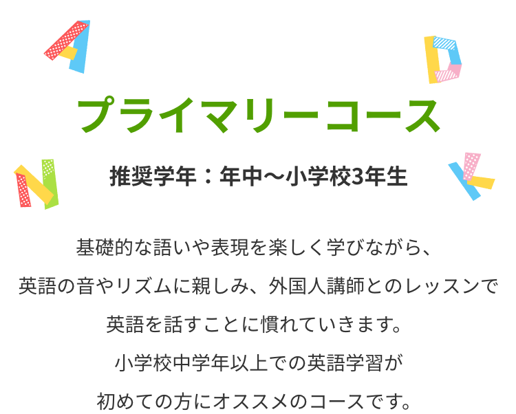 プライマリーコース 基礎的な語いや表現を楽しく学びながら、英語の音やリズムに親しみ、外国人講師とのレッスンで英語を話すことに慣れていきます。小学校中学年以上での英語学習が初めての方にオススメのコースです。